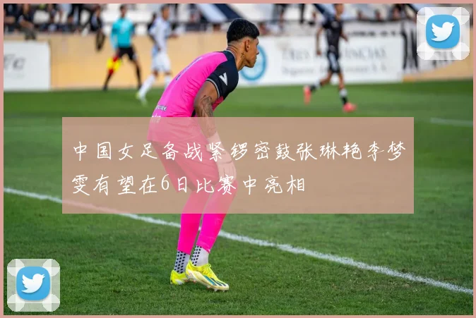 中国女足备战紧锣密鼓张琳艳李梦雯有望在6日比赛中亮相