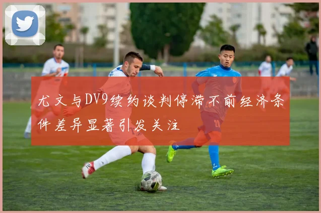 尤文与DV9续约谈判停滞不前经济条件差异显著引发关注