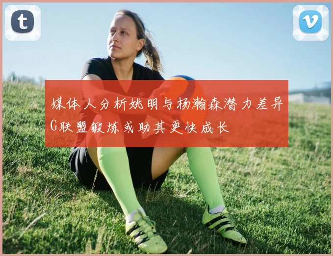 媒体人分析姚明与杨瀚森潜力差异G联盟锻炼或助其更快成长