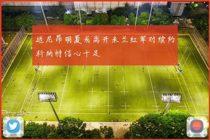 迈尼昂明夏或离开米兰红军对续约科纳特信心十足