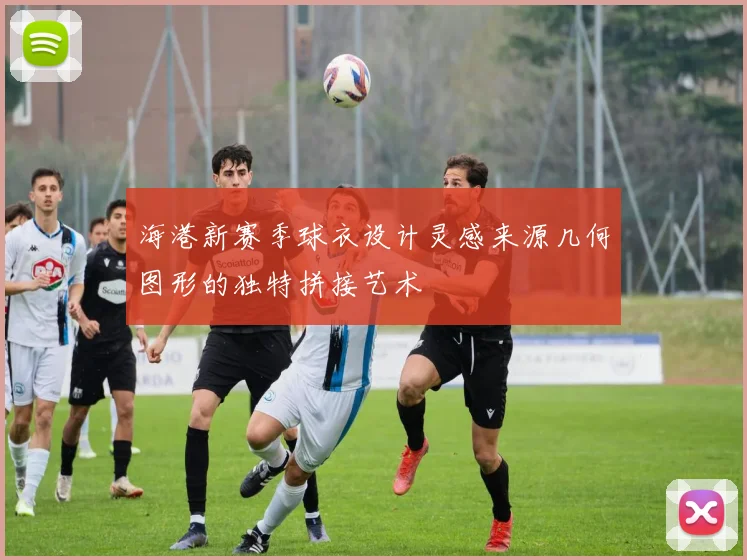 海港新赛季球衣设计灵感来源几何图形的独特拼接艺术