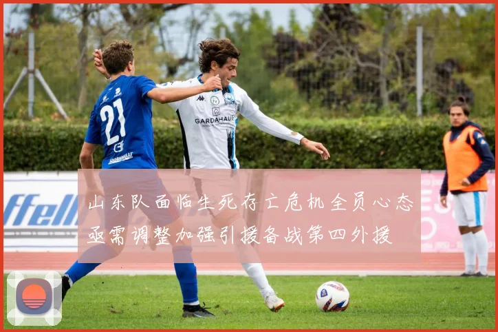 山东队面临生死存亡危机全员心态亟需调整加强引援备战第四外援