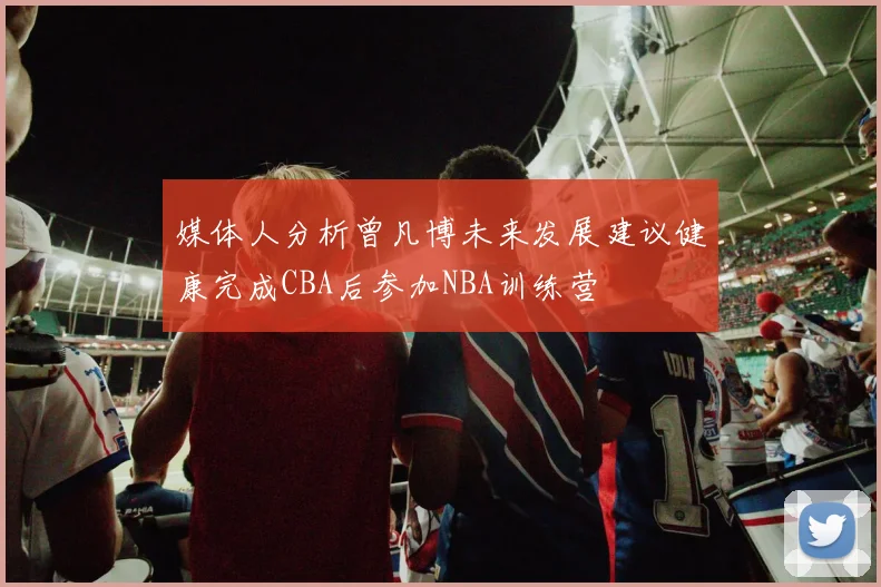 媒体人分析曾凡博未来发展建议健康完成CBA后参加NBA训练营