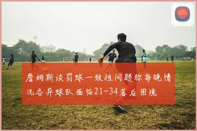 詹姆斯谈罚球一致性问题称每晚情况各异球队面临21-34落后困境