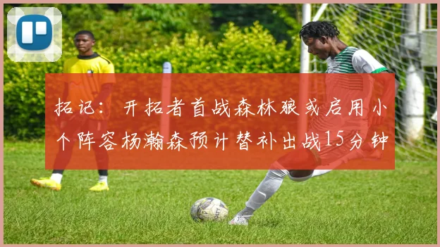 拓记：开拓者首战森林狼或启用小个阵容杨瀚森预计替补出战15分钟