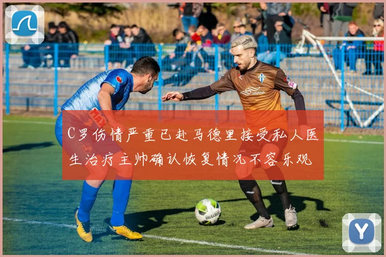 C罗伤情严重已赴马德里接受私人医生治疗主帅确认恢复情况不容乐观