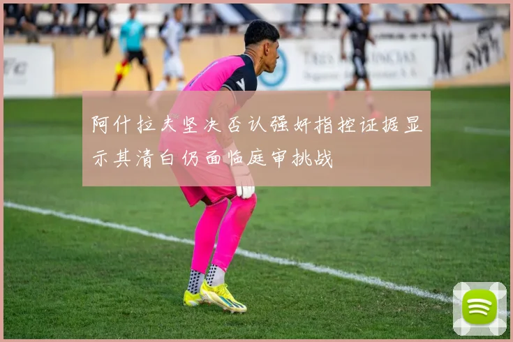 阿什拉夫坚决否认强奸指控证据显示其清白仍面临庭审挑战