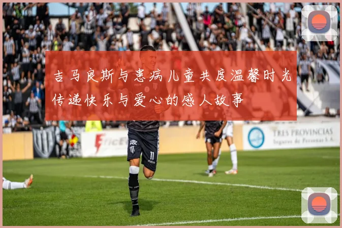 吉马良斯与患病儿童共度温馨时光传递快乐与爱心的感人故事