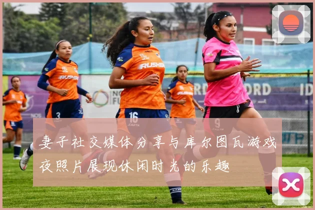 妻子社交媒体分享与库尔图瓦游戏夜照片展现休闲时光的乐趣