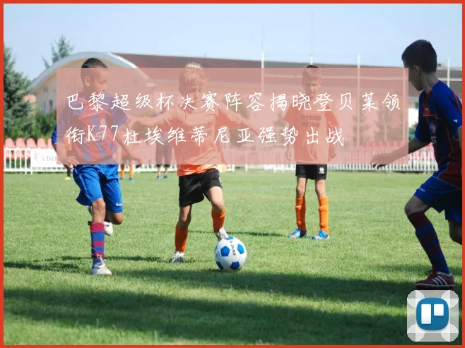 巴黎超级杯决赛阵容揭晓登贝莱领衔K77杜埃维蒂尼亚强势出战