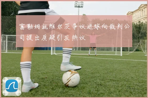 富勒姆就维尔茨争议进球向裁判公司提出质疑引发热议