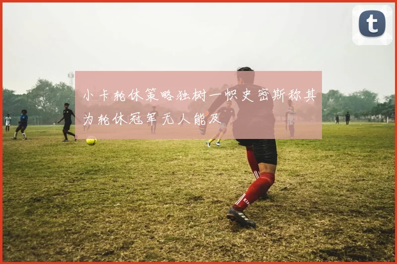 小卡轮休策略独树一帜史密斯称其为轮休冠军无人能及