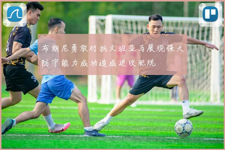 布朗尼勇敢对抗文班亚马展现强大防守能力成功造成进攻犯规
