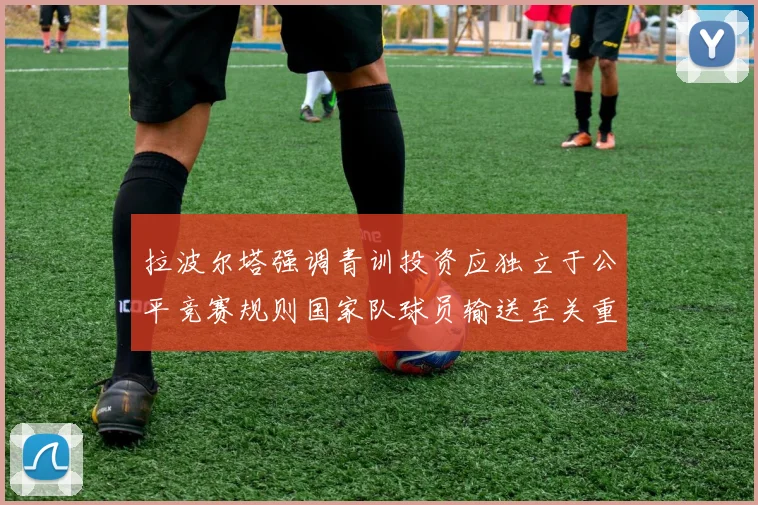 拉波尔塔强调青训投资应独立于公平竞赛规则国家队球员输送至关重要
