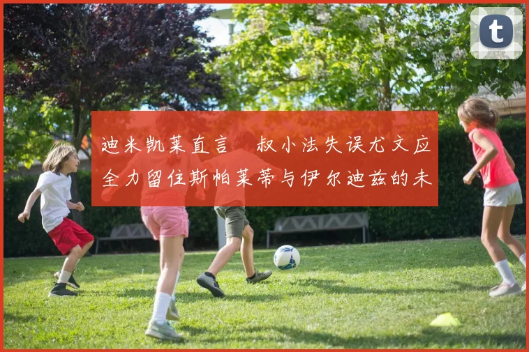 迪米凯莱直言囧叔小法失误尤文应全力留住斯帕莱蒂与伊尔迪兹的未来分析