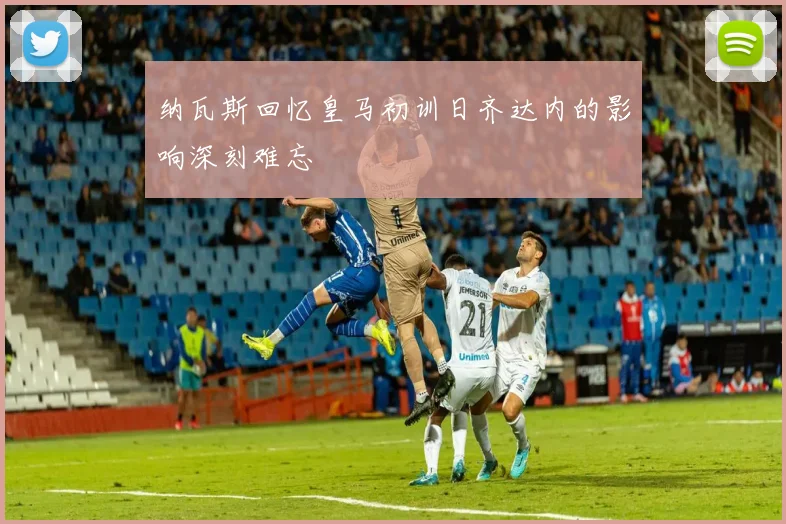 纳瓦斯回忆皇马初训日齐达内的影响深刻难忘