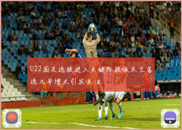 U22国足选拔进入关键阶段依木兰落选几率增大引发关注