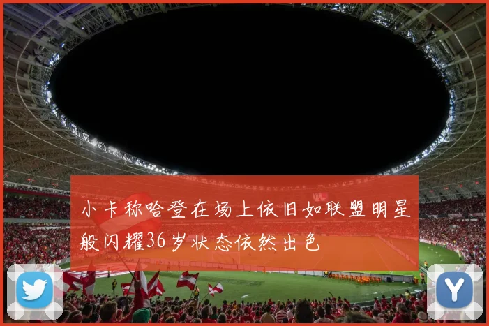 小卡称哈登在场上依旧如联盟明星般闪耀36岁状态依然出色