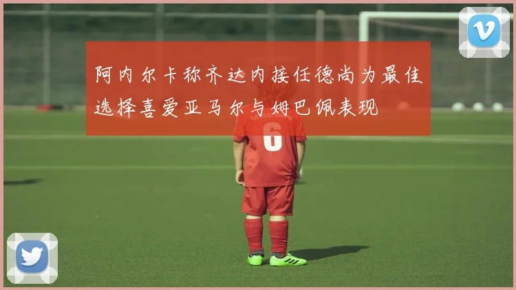 阿内尔卡称齐达内接任德尚为最佳选择喜爱亚马尔与姆巴佩表现