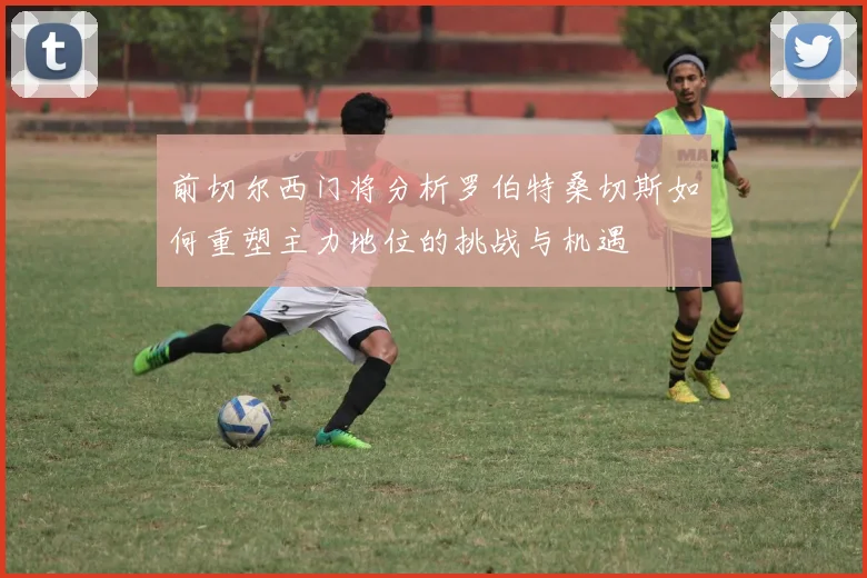 前切尔西门将分析罗伯特桑切斯如何重塑主力地位的挑战与机遇