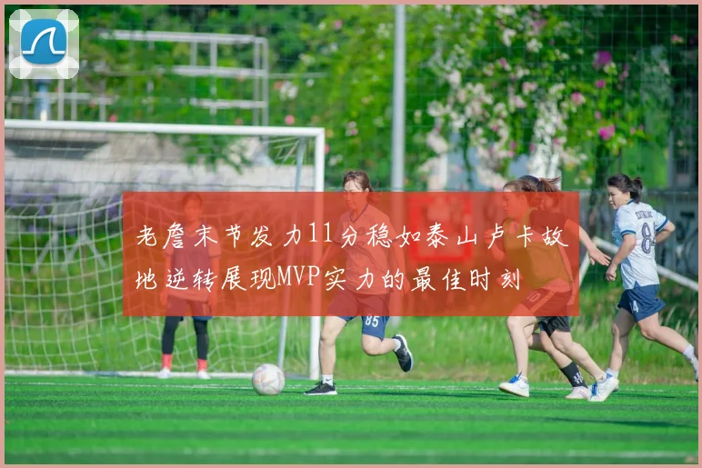 老詹末节发力11分稳如泰山卢卡故地逆转展现MVP实力的最佳时刻