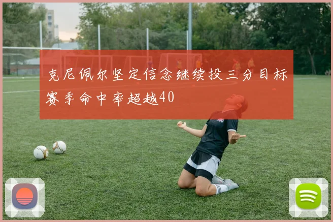 克尼佩尔坚定信念继续投三分目标赛季命中率超越40