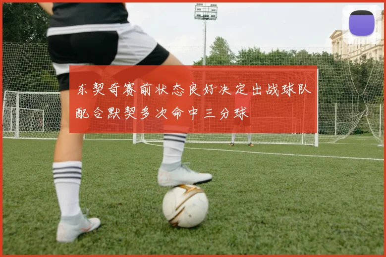 东契奇赛前状态良好决定出战球队配合默契多次命中三分球