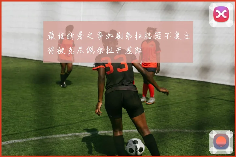 最佳新秀之争加剧弗拉格若不复出将被克尼佩尔拉开差距