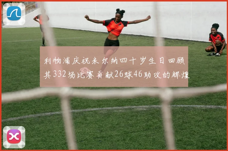 利物浦庆祝米尔纳四十岁生日回顾其332场比赛贡献26球46助攻的辉煌历程