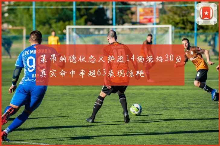 莱昂纳德状态火热近14场场均30分真实命中率超63表现惊艳