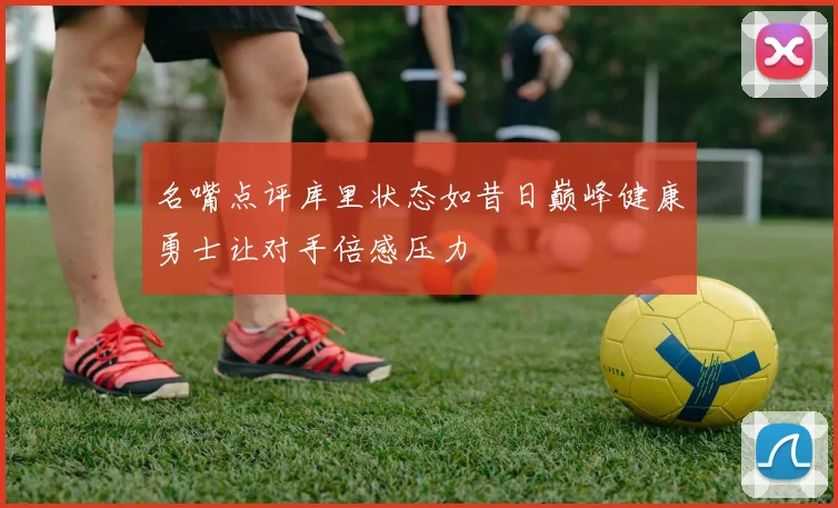 名嘴点评库里状态如昔日巅峰健康勇士让对手倍感压力