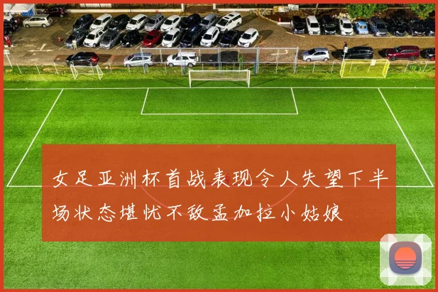 女足亚洲杯首战表现令人失望下半场状态堪忧不敌孟加拉小姑娘